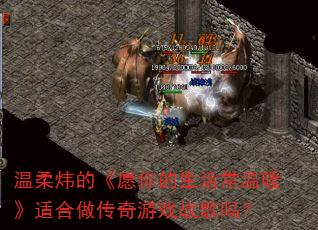 温柔炜的《愿你的生活常温暖》适合做传奇游戏战歌吗? 温柔炜的《愿你的生活常温暖》适合做传奇游戏战歌吗?