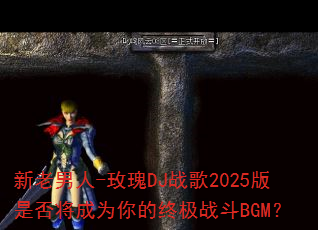 新老男人-玫瑰DJ战歌2025版是否将成为你的终极战斗BGM? 新老男人-玫瑰DJ战歌2025版是否将成为你的终极战斗BGM?